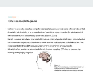 Electroencephalograms
- Epilepsy is generally modelled using electroencephalograms, or EEG scans, which are tests that
detect electrical activity in a person’s brain and consist of measurements of a set of potential
differences between pairs of scalp electrodes. (Baillet, 2011)
- Signals recorded from living neurological tissue are extremely noisy at all scales from individual
ion channels through collections of one or more neurons up to scalp-recorded EEG scans. The
noise recorded in these EEG’s causes uncertainty in the analysis of seizure data.
- It is vital to find an alternative method of analyzing and modeling EEG data to improve the
technique of epilepsy diagnosis.
Figure 1:
https://www.epilepsyqueensland.com.au/about-
epilepsy-epilepsy-queensland/seizure-
types/what-are-the-different-types-of-seizures
 