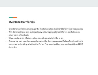 Overtone Harmonics
- Overtone harmonics emphasize the fundamental or dominant tone in EEG frequencies
- This dominant tone acts as the primary seizure generator as it forces oscillations in
other parts of the brain
- It is a good marker of where absence epilepsy starts in the brain
- Comparing overtone harmonics between the Spectrogram and Cohen Posch method is
important in deciding whether the Cohen Posch method has improved qualities of EEG
detection
 