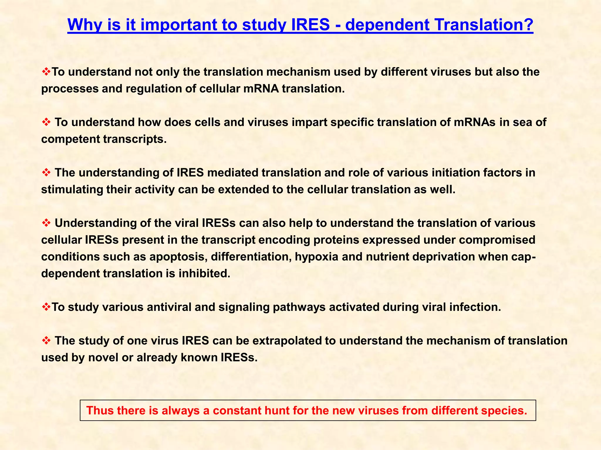 Why is it important to study IRES - dependent Translation?
To understand not only the translation mechanism used by different viruses but also the
processes and regulation of cellular mRNA translation.
 To understand how does cells and viruses impart specific translation of mRNAs in sea of
competent transcripts.
 The understanding of IRES mediated translation and role of various initiation factors in
stimulating their activity can be extended to the cellular translation as well.
 Understanding of the viral IRESs can also help to understand the translation of various
cellular IRESs present in the transcript encoding proteins expressed under compromised
conditions such as apoptosis, differentiation, hypoxia and nutrient deprivation when cap-
dependent translation is inhibited.
To study various antiviral and signaling pathways activated during viral infection.
 The study of one virus IRES can be extrapolated to understand the mechanism of translation
used by novel or already known IRESs.
Thus there is always a constant hunt for the new viruses from different species.
 