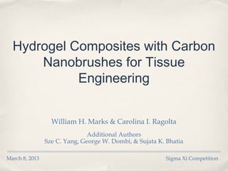 Hydrogel Composites with Carbon
      Nanobrushes for Tissue
            Engineering


                  William H. Marks & Carolina I. Ragolta
                               Additional Authors
                Sze C. Yang, George W. Dombi, & Sujata K. Bhatia

March 8, 2013                                             Sigma Xi Competition
 