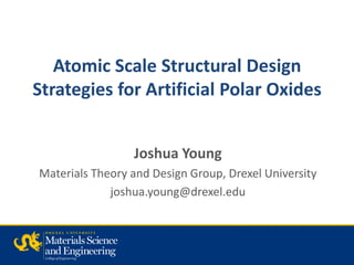 Atomic Scale Structural Design
Strategies for Artificial Polar Oxides


                 Joshua Young
Materials Theory and Design Group, Drexel University
             joshua.young@drexel.edu
 