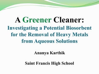 A Greener Cleaner:
Investigating a Potential Biosorbent
for the Removal of Heavy Metals
from Aqueous Solutions
Ananya Karthik
Saint Francis High School
 