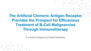 The Artificial Chimeric Antigen Receptor
Provides the Prospect for Efficacious
Treatment of B-Cell Malignancies
Through Immunotherapy
A Literary Analysis by André Radensky
 