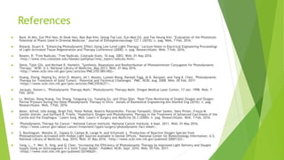References
 Bark, Ki-Min, Eun Phil Heo, Ki Deuk Han, Man-Bae Kim, Seong-Tae Lee, Eun-Mee Gil, and Tae Heung Kim. "Evaluation of the Phototoxic
Potential of Plants Used in Oriental Medicine." Journal of Ethnopharmacology 127.1 (2010): n. pag. Web. 7 Feb. 2016.
 Bisland, Stuart K. "Enhancing Photodynamic Effect Using Low-Level Light Therapy." Lecture Notes in Electrical Engineering Proceedings
of Light-Activated Tissue Regeneration and Therapy Conference (2008): n. pag. ResearchGate. Web. 7 Feb. 2016.
 Bowen, R. "Free Radicals." Free Radicals. Colorado State, 16 Aug. 2003. Web. 01 May 2016.
<http://www.vivo.colostate.edu/hbooks/pathphys/misc_topics/radicals.html>.
 Denis, Tyler GSt, and Michael R. Hamblin. "Synthesis, Bioanalysis and Biodistribution of Photosensitizer Conjugates for Photodynamic
Therapy." NCBI. U.S. National Library of Medicine, May 2013. Web. 01 May 2016.
<http://www.ncbi.nlm.nih.gov/pmc/articles/PMC3701389/#R2>.
 Huang, Zheng, Heping Xu, Arlen D. Meyers, Ali I. Musani, Luowei Wang, Randall Tagg, Al B. Barqawi, and Yang K. Chen. "Photodynamic
Therapy for Treatment of Solid Tumors – Potential and Technical Challenges." PMC. NCBI, Aug. 2008. Web. 05 Feb. 2017.
<https://www.ncbi.nlm.nih.gov/pmc/articles/PMC2593637/>.
 Jacques, Steven L. "Photodynamic Therapy Math." Photodynamic Therapy Math. Oregon Medical Laser Center, 17 Jan. 1998. Web. 7
Feb. 2016.
 Li, Weitao, Dong Huang, Yan Zhang, Yangyang Liu, Yueqing Gu, and Zhiyu Qian. "Real-Time Monitoring of Singlet Oxygen and Oxygen
Partial Pressure During the Deep Photodynamic Therapy In Vitro." Annals of Biomedical Engineering Ann Biomed Eng (2016): n. pag.
ResearchGate. Web. 7 Feb. 2016.
 Maier, Alfred, Udo Anegg, Birgit Fell, Peter Rehak, Beatrix Ratzenhofer, Florian Tomaselli, Oliver Sankin, Hans Pinter, Freyja M.
Smolle-Jüttner, and Gerhard B. Friehs. "Hyperbaric Oxygen and Photodynamic Therapy in the Treatment of Advanced Carcinoma of the
Cardia and the Esophagus." Lasers Surg. Med. Lasers in Surgery and Medicine 26.3 (2000): n. pag. ResearchGate. Web. 7 Feb. 2016.
 "Photodynamic Therapy for Cancer." National Cancer Institute. National Cancer Institute, 6 Sept. 2011. Web. 01 May 2016.
<http://www.cancer.gov/about-cancer/treatment/types/surgery/photodynamic-fact-sheet>.
 S, Bouillaguet, Wataha JC, Zapata O, Campo M, Lange N, and Schrenzel J. "Production of Reactive Oxygen Species from
Photosensitizers Activated with Visible Light Sources Available in Dental Offices." National Center for Biotechnology Information. U.S.
National Library of Medicine, Aug. 2010. Web. 01 May 2016. <http://www.ncbi.nlm.nih.gov/pubmed/20001322>.
 Yang, L., Y. Wei, D. Xing, and Q. Chen. "Increasing the Efficiency of Photodynamic Therapy by Improved Light Delivery and Oxygen
Supply Using an Anticoagulant in a Solid Tumor Model." PubMed. NCBI, Sept. 2010. Web. 05 Feb. 2017.
<https://www.ncbi.nlm.nih.gov/pubmed/20740620>.
 