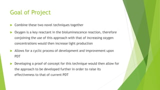 Goal of Project
 Combine these two novel techniques together
 Oxygen is a key reactant in the bioluminescence reaction, therefore
conjoining the use of this approach with that of increasing oxygen
concentrations would then increase light production
 Allows for a cyclic process of development and improvement upon
PDT
 Developing a proof of concept for this technique would then allow for
the approach to be developed further in order to raise its
effectiveness to that of current PDT
 