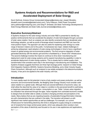  


     Systems Analysis and Recommendations for R&D and
           Accelerated Deployment of Solar Energy
Kevin DeGroat, Antares Group Incorporated (kdegroat@antares.org); Joseph Morabito,
Alcatel/Lucent (morabito@alcatel-lucent.com); Terry Peterson, Solar Power Consultant
(terry.peterson@mindspring.com); and Greg P. Smestad, Sol Ideas Technology Development &
Solar Energy Materials and Solar Cells Journal (smestad@solideas.com)


Executive Summary/Abstract
A Systems Analysis for the solar energy industry and solar R&D is presented to identify key
positive reinforcements that can accelerate the adoption of solar technologies through a process
of solar value creation. Such an analysis can also identify constraints that can decelerate solar
technology adoption, as well as points of leverage where investment and R&D can have the
most positive impact. The approach can also be useful for explaining solar energy to a wide
range of decision makers and to the public. It emphasizes two major, related challenges in
achieving widespread, rapid adoption of solar energy technologies in time to have a significant
impact on global energy and environmental problems. The first concerns integration of solar-
generated electricity with the electric grid and this is facilitated by a “Smart Grid” infrastructure.
The second challenge involves the means to continue to drive down manufacturing and
deployment costs for solar energy systems and to expand manufacturing capability in order to
accelerate deployment of solar energy systems. This is closely tied to market supply chain
transformation that considers each step in the technology’s manufacturing and installation. The
Systems Analysis suggests that there are three high leverage points: research on Solar Energy
Grid Integration Systems (SEGIS), Systems Dynamics Modeling, and a Solar Industry Supply
Chain Consortium. Although such an analysis is now widely accepted in the telecommunications
industry, it has yet to be applied to the solar industry until now.


Introduction
To more rapidly reach its full potential in terms of job creation and power production, as well as
economic and environmental benefits, the fledgling Solar Energy Industry must consider solar
value creation on a global scale. Although there are several definitions of economic value, we
shall utilize the idea that the value of an object or condition is the perceived benefit to well-being
or happiness associated with its creation, consumption or use. Table 1 shows value migration
as civilization has advanced through the ages. Value migrates from outmoded economic models
to designs that are better able to satisfy a society’s changing priorities and perceptions of its
needs. Many believe that we are migrating towards a Sustainable Energy/Information Intensity
era with characteristics that are outlined in the table. The transition will present us with
significant new market opportunities as well as challenges. For example, our current
infrastructure for transmitting electricity (the Grid) is designed to supply energy to a distributed
set of recipients from large central power plants, which was adequate when society’s main
perception of the value of electricity was focused on its use in new appliances and applications.
1 | P a g e  

 
 