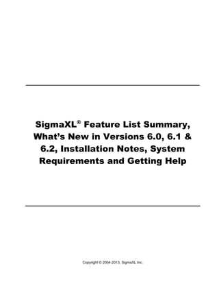 SigmaXL® Feature List Summary,
What’s New in Versions 6.0, 6.1 &
6.2, Installation Notes, System
Requirements and Getting Help

Copyright © 2004-2013, SigmaXL Inc.

 
