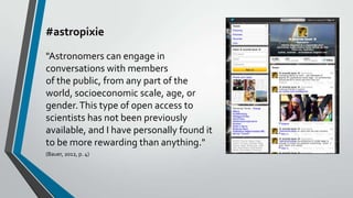 #astropixie
"Astronomers can engage in
conversations with members
of the public, from any part of the
world, socioeconomic scale, age, or
gender. This type of open access to
scientists has not been previously
available, and I have personally found it
to be more rewarding than anything."
(Bauer, 2012, p. 4)

 