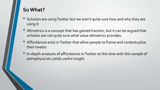 So What?

• Scholars are using Twitter but we aren't quite sure how and why they are
using it

• Altmetrics is a concept that has gained traction, but it can be argued that
scholars are not quite sure what value altmetrics provides.

• Affordances exist in Twitter that allow people to frame and contextualize
their tweets

• In-depth analyses of affordances in Twitter at this time with this sample of
astrophysicists yields useful insight

 