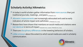 Scholarly Activity/ Altmetrics

• In today's world scholars gather information from more sources than just
traditional journals, meetings , and peers. (Thelwall, 2012)

• Altmetric measurements are increasingly advocated and used as early
indicators of article impact and usefulness. (Thelwall, et al., 2013)

• Researchers have shown that mentions on social media and citations were
not identical in terms of impact. (Haustein et al., in press; Thelwall, et al., 2013)

• There are disciplinary differences in the tweeting behaviors of scholars.
• Little is known about the extent to which social media are used in scholarly
communication.

 