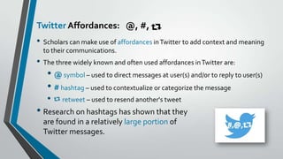 Twitter Affordances: @, #,

• Scholars can make use of affordances in Twitter to add context and meaning
to their communications.

• The three widely known and often used affordances in Twitter are:

• @ symbol – used to direct messages at user(s) and/or to reply to user(s)
• # hashtag – used to contextualize or categorize the message
•

retweet – used to resend another's tweet

• Research on hashtags has shown that they
are found in a relatively large portion of
Twitter messages.

 