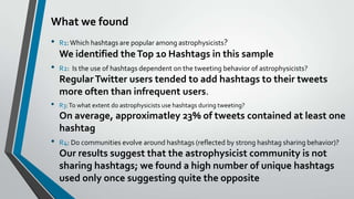 What we found
•

R1: Which hashtags are popular among astrophysicists?

We identified the Top 10 Hashtags in this sample

•

R2: Is the use of hashtags dependent on the tweeting behavior of astrophysicists?

Regular Twitter users tended to add hashtags to their tweets
more often than infrequent users.
•

R3: To what extent do astrophysicists use hashtags during tweeting?

On average, approximatley 23% of tweets contained at least one
hashtag

•

R4: Do communities evolve around hashtags (reflected by strong hashtag sharing behavior)?

Our results suggest that the astrophysicist community is not
sharing hashtags; we found a high number of unique hashtags
used only once suggesting quite the opposite

 