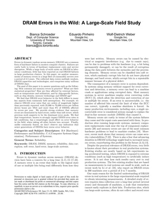 DRAM Errors in the Wild: A Large-Scale Field Study

                   Bianca Schroeder                                  Eduardo Pinheiro                    Wolf-Dietrich Weber
               Dept. of Computer Science                                Google Inc.                           Google Inc.
                 University of Toronto                                Mountain View, CA                     Mountain View, CA
                    Toronto, Canada
              bianca@cs.toronto.edu


ABSTRACT                                                                            were last written. Memory errors can be caused by elec-
Errors in dynamic random access memory (DRAM) are a common                          trical or magnetic interference (e.g. due to cosmic rays),
form of hardware failure in modern compute clusters. Failures are                   can be due to problems with the hardware (e.g. a bit being
costly both in terms of hardware replacement costs and service                      permanently damaged), or can be the result of corruption
disruption. While a large body of work exists on DRAM in labo-                      along the data path between the memories and the process-
ratory conditions, little has been reported on real DRAM failures                   ing elements. Memory errors can be classiﬁed into soft er-
in large production clusters. In this paper, we analyze measure-
ments of memory errors in a large ﬂeet of commodity servers over
                                                                                    rors, which randomly corrupt bits but do not leave physical
a period of 2.5 years. The collected data covers multiple vendors,                  damage; and hard errors, which corrupt bits in a repeatable
DRAM capacities and technologies, and comprises many millions                       manner because of a physical defect.
of DIMM days.                                                                          The consequence of a memory error is system dependent.
   The goal of this paper is to answer questions such as the follow-                In systems using memory without support for error correc-
ing: How common are memory errors in practice? What are their                       tion and detection, a memory error can lead to a machine
statistical properties? How are they aﬀected by external factors,
such as temperature and utilization, and by chip-speciﬁc factors,                   crash or applications using corrupted data. Most memory
such as chip density, memory technology and DIMM age?                               systems in server machines employ error correcting codes
   We ﬁnd that DRAM error behavior in the ﬁeld diﬀers in many                       (ECC) [5], which allow the detection and correction of one
key aspects from commonly held assumptions. For example, we                         or multiple bit errors. If an error is uncorrectable, i.e. the
observe DRAM error rates that are orders of magnitude higher                        number of aﬀected bits exceed the limit of what the ECC
than previously reported, with 25,000 to 70,000 errors per billion                  can correct, typically a machine shutdown is forced. In
device hours per Mbit and more than 8% of DIMMs aﬀected
by errors per year. We provide strong evidence that memory                          many production environments, including ours, a single un-
errors are dominated by hard errors, rather than soft errors, which                 correctable error is considered serious enough to replace the
previous work suspects to be the dominant error mode. We ﬁnd                        dual in-line memory module (DIMM) that caused it.
that temperature, known to strongly impact DIMM error rates in                         Memory errors are costly in terms of the system failures
lab conditions, has a surprisingly small eﬀect on error behavior                    they cause and the repair costs associated with them. In pro-
in the ﬁeld, when taking all other factors into account. Finally,                   duction sites running large-scale systems, memory compo-
unlike commonly feared, we don’t observe any indication that
newer generations of DIMMs have worse error behavior.                               nent replacements rank near the top of component replace-
                                                                                    ments [20] and memory errors are one of the most common
Categories and Subject Descriptors: B.8 [Hardware]:                                 hardware problems to lead to machine crashes [19]. More-
Performance and Reliability; C.4 [Computer Systems Orga-                            over, recent work shows that memory errors can cause secu-
nization]: Performance of Systems;                                                  rity vulnerabilities [7,22]. There is also a fear that advancing
General Terms: Reliability.                                                         densities in DRAM technology might lead to increased mem-
Keywords: DRAM, DIMM, memory, reliability, data cor-                                ory errors, exacerbating this problem in the future [3,12,13].
ruption, soft error, hard error, large-scale systems.                                  Despite the practical relevance of DRAM errors, very little
                                                                                    is known about their prevalence in real production systems.
                                                                                    Existing studies are mostly based on lab experiments us-
1.     INTRODUCTION                                                                 ing accelerated testing, where DRAM is exposed to extreme
   Errors in dynamic random access memory (DRAM) de-                                conditions (such as high temperature) to artiﬁcially induce
vices have been a concern for a long time [3, 11, 15–17, 23].                       errors. It is not clear how such results carry over to real
A memory error is an event that leads to the logical state                          production systems. The few existing studies that are based
of one or multiple bits being read diﬀerently from how they                         on measurements in real systems are small in scale, such as
                                                                                    recent work by Li et al. [10], who report on DRAM errors
                                                                                    in 300 machines over a period of 3 to 7 months.
                                                                                       One main reason for the limited understanding of DRAM
Permission to make digital or hard copies of all or part of this work for           errors in real systems is the large experimental scale required
personal or classroom use is granted without fee provided that copies are           to obtain interesting measurements. A detailed study of er-
not made or distributed for proﬁt or commercial advantage and that copies           rors requires data collection over a long time period (several
bear this notice and the full citation on the ﬁrst page. To copy otherwise, to      years) and thousands of machines, a scale that researchers
republish, to post on servers or to redistribute to lists, requires prior speciﬁc
permission and/or a fee.
                                                                                    cannot easily replicate in their labs. Production sites, which
SIGMETRICS/Performance’09, June 15–19, 2009, Seattle, WA, USA.                      run large-scale systems, often do not collect and record error
Copyright 2009 ACM 978-1-60558-511-6/09/06 ...$5.00.
 