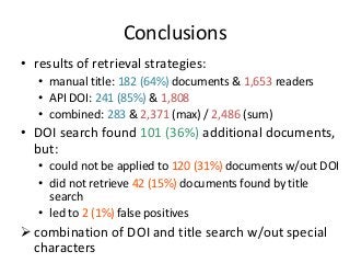 Conclusions 
• results of retrieval strategies: 
• manual title: 182 (64%) documents & 1,653 readers 
• API DOI: 241 (85%) & 1,808 
• combined: 283 & 2,371 (max) / 2,486 (sum) 
• DOI search found 101 (36%) additional documents, 
but: 
• could not be applied to 120 (31%) documents w/out DOI 
• did not retrieve 42 (15%) documents found by title 
search 
• led to 2 (1%) false positives 
 combination of DOI and title search w/out special 
characters 
 