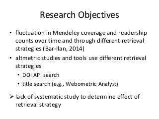 Research Objectives 
• fluctuation in Mendeley coverage and readership 
counts over time and through different retrieval 
strategies (Bar-Ilan, 2014) 
• altmetric studies and tools use different retrieval 
strategies 
• DOI API search 
• title search (e.g., Webometric Analyst) 
 lack of systematic study to determine effect of 
retrieval strategy 
 