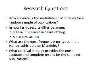 Research Questions 
• How accurate is the metadata on Mendeley for a 
random sample of publications? 
• In how far do results differ between: 
• manual title search in online catalog 
• API search via DOI 
• What are the most frequent error types in the 
bibliographic data on Mendeley? 
• What retrieval strategy provides the most 
accurate and complete results for the sampled 
publications? 
 