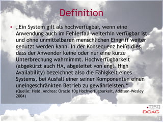 Definition „ Ein System gilt als hochverfügbar, wenn eine Anwendung auch im Fehlerfall weiterhin verfügbar ist und ohne unmittelbaren menschlichen Eingriff weiter genutzt werden kann. In der Konsequenz heißt dies, dass der Anwender keine oder nur eine kurze Unterbrechung wahrnimmt. Hochverfügbarkeit (abgekürzt auch HA, abgeleitet von engl. High Availability) bezeichnet also die Fähigkeit eines Systems, bei Ausfall einer seiner Komponenten einen uneingeschränkten Betrieb zu gewährleisten.“ (Quelle: Held, Andrea: Oracle 10g Hochverfügbarkeit, Addison-Wesley 2004) 