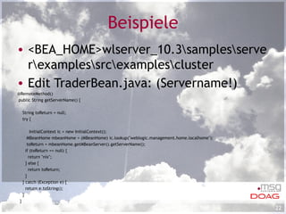 Beispiele <BEA_HOME>wlserver_10.3\samples\server\examples\src\examples\cluster Edit TraderBean.java: (Servername!) @RemoteMethod() public String getServerName() { String toReturn = null; try {   InitialContext ic = new InitialContext(); MBeanHome mbeanHome = (MBeanHome) ic.lookup("weblogic.management.home.localhome"); toReturn = mbeanHome.getMBeanServer().getServerName(); if (toReturn == null) { return "nix"; } else { return toReturn; } } catch (Exception e) { return e.toString(); } } 