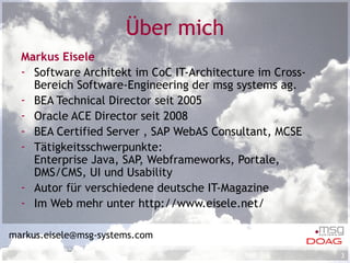 Über mich Markus Eisele Software Architekt im CoC IT-Architecture im Cross-Bereich Software-Engineering der msg systems ag. BEA Technical Director seit 2005 Oracle ACE Director seit 2008 BEA Certified Server , SAP WebAS Consultant, MCSE Tätigkeitsschwerpunkte: Enterprise Java, SAP, Webframeworks, Portale, DMS/CMS, UI und Usability Autor für verschiedene deutsche IT-Magazine Im Web mehr unter http://www.eisele.net/ [email_address] 