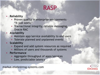 RASP Reliability Proven quality in enterprise environments –  “it just works”  Transactional integrity, reliable messaging,  Oracle RAC Availability Maintain app/service availability to end users Tolerate planned and unplanned events Scalability Expand and add system resources as required Millions of users and thousands of systems Performance  Aggregate throughput of apps/services Low, predictable latency [email_address] 
