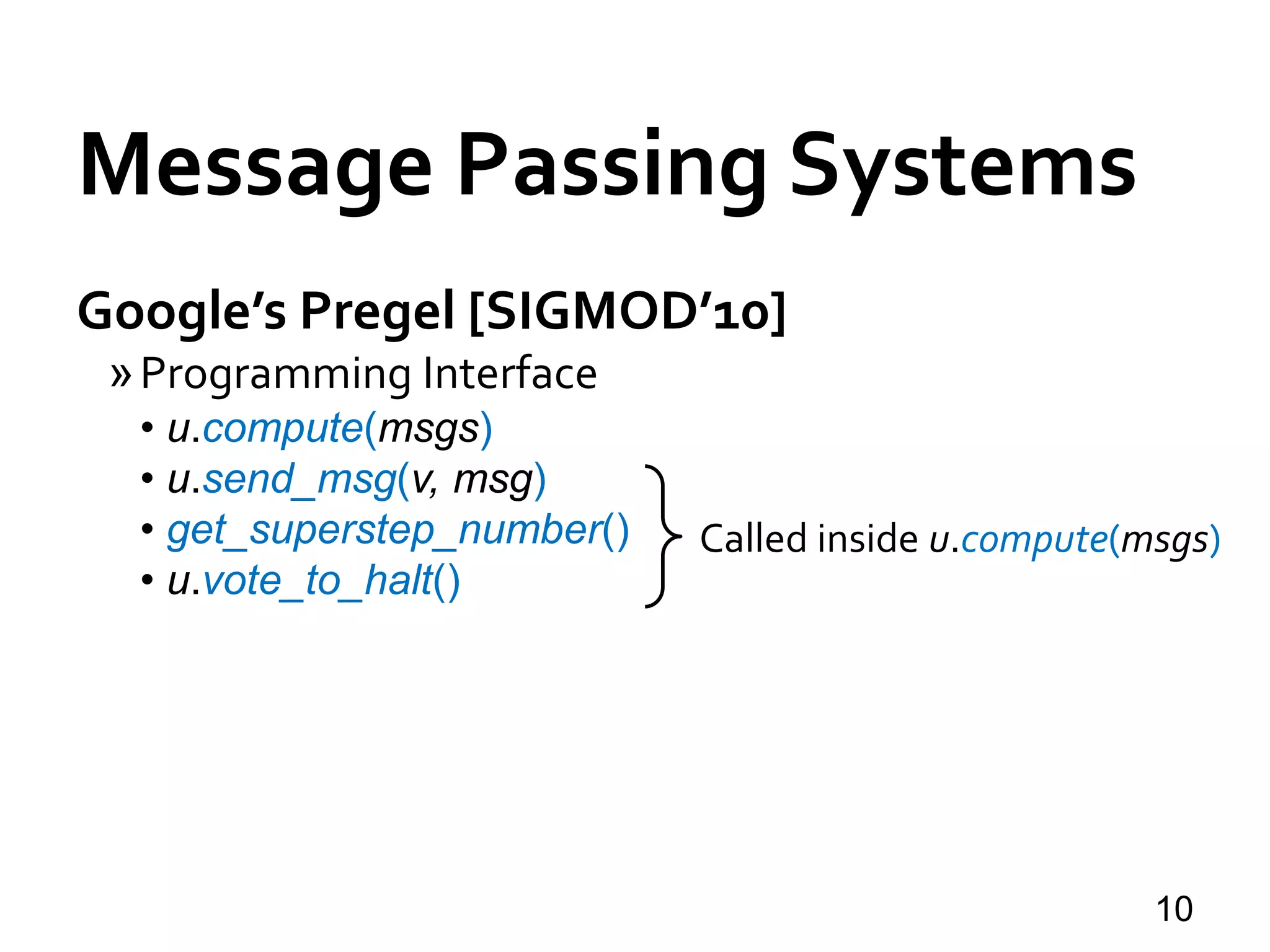 Message Passing Systems
10
Google’s Pregel [SIGMOD’10]
»Programming Interface
• u.compute(msgs)
• u.send_msg(v, msg)
• get_superstep_number()
• u.vote_to_halt()
Called inside u.compute(msgs)
 