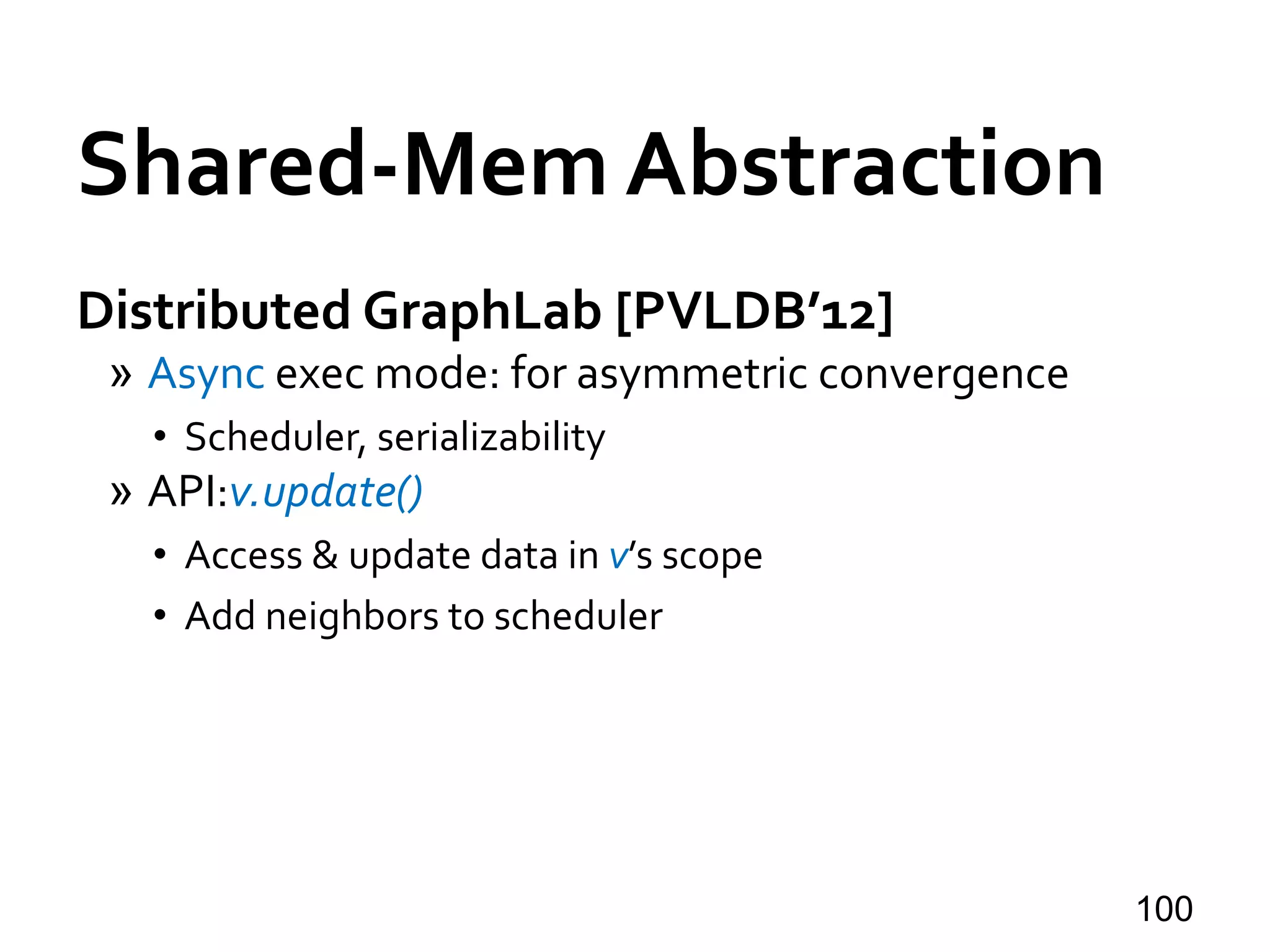 Shared-Mem Abstraction
Distributed GraphLab [PVLDB’12]
» Async exec mode: for asymmetric convergence
• Scheduler, serializability
» API:v.update()
• Access & update data in v’s scope
• Add neighbors to scheduler
100
 