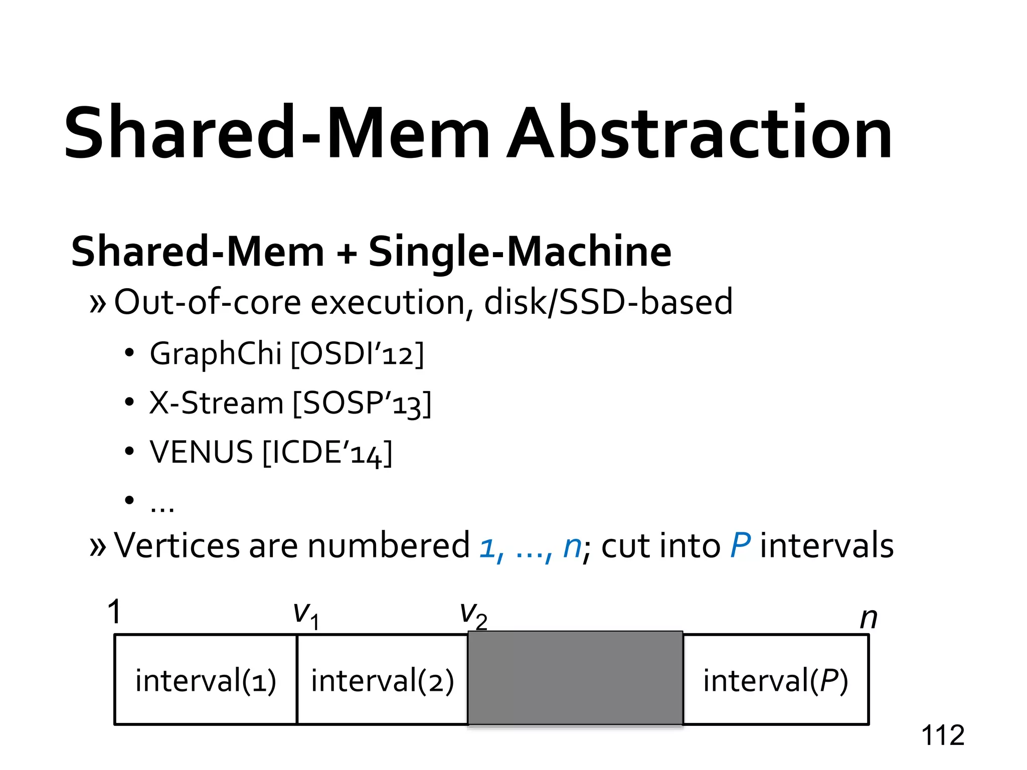 Shared-Mem Abstraction
Shared-Mem + Single-Machine
»Out-of-core execution, disk/SSD-based
• GraphChi [OSDI’12]
• X-Stream [SOSP’13]
• VENUS [ICDE’14]
• …
»Vertices are numbered 1, …, n; cut into P intervals
112
interval(2) interval(P)
1 nv1 v2
interval(1)
 