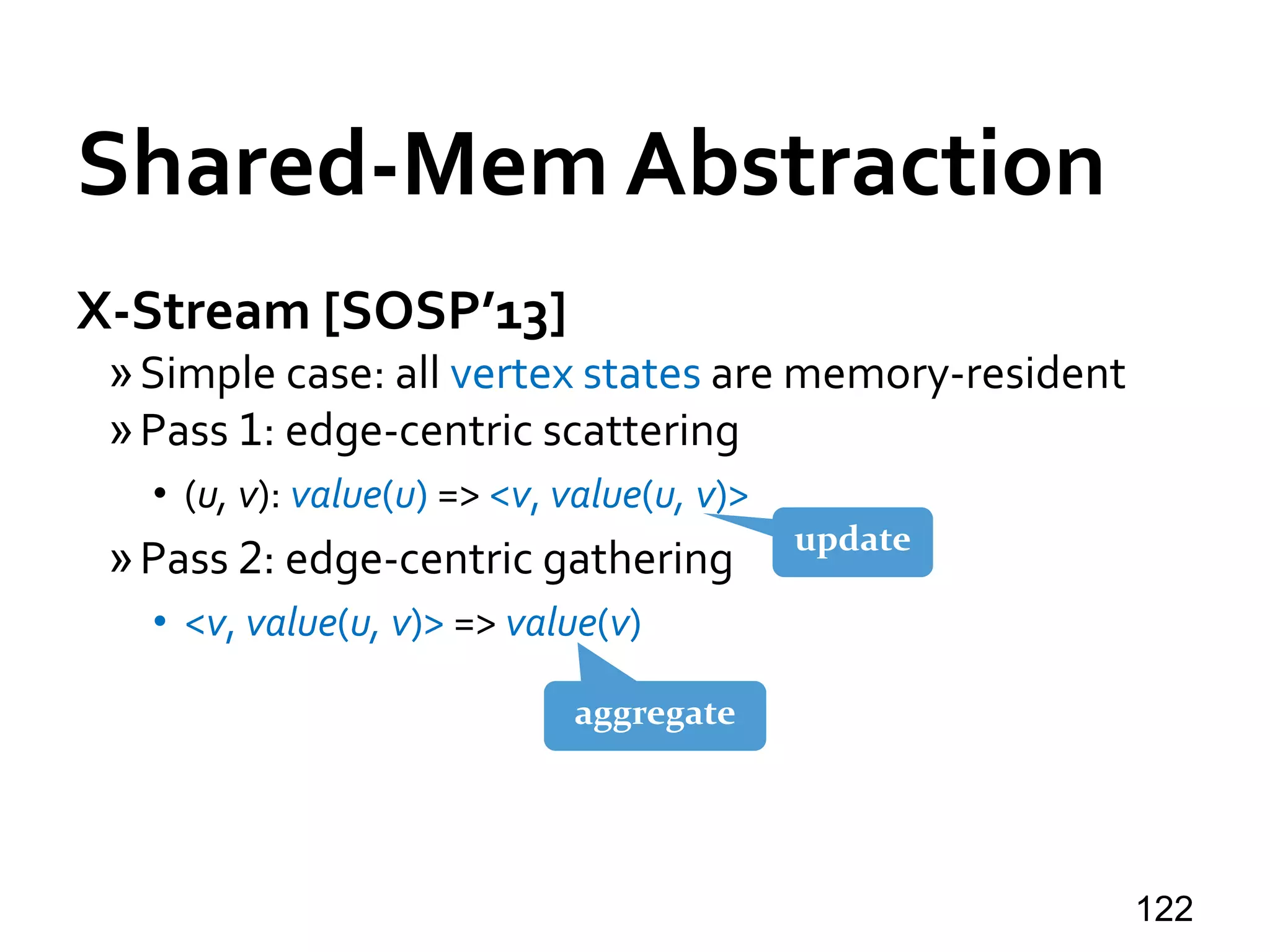 Shared-Mem Abstraction
X-Stream [SOSP’13]
»Simple case: all vertex states are memory-resident
»Pass 1: edge-centric scattering
• (u, v): value(u) => <v, value(u, v)>
»Pass 2: edge-centric gathering
• <v, value(u, v)> => value(v)
122
update
aggregate
 