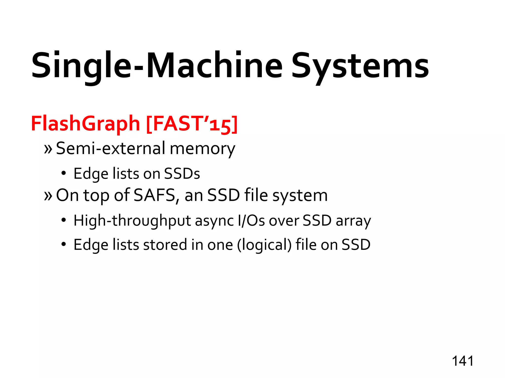 Single-Machine Systems
FlashGraph [FAST’15]
»Semi-external memory
• Edge lists on SSDs
»On top of SAFS, an SSD file system
• High-throughput async I/Os over SSD array
• Edge lists stored in one (logical) file on SSD
141
 