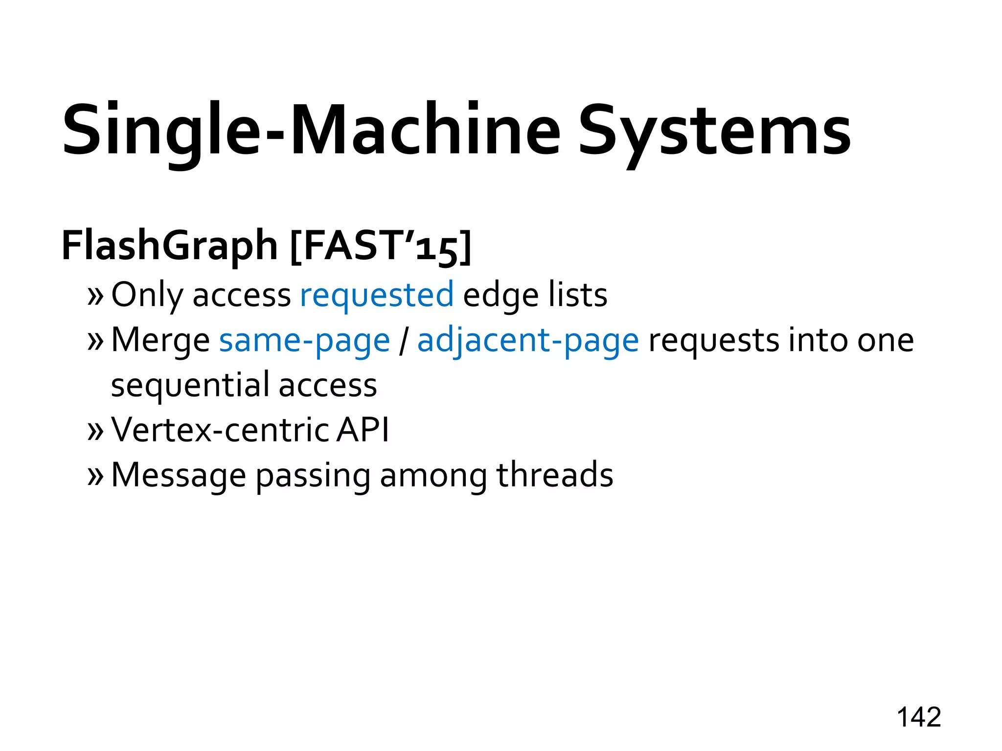 Single-Machine Systems
FlashGraph [FAST’15]
»Only access requested edge lists
»Merge same-page / adjacent-page requests into one
sequential access
»Vertex-centricAPI
»Message passing among threads
142
 