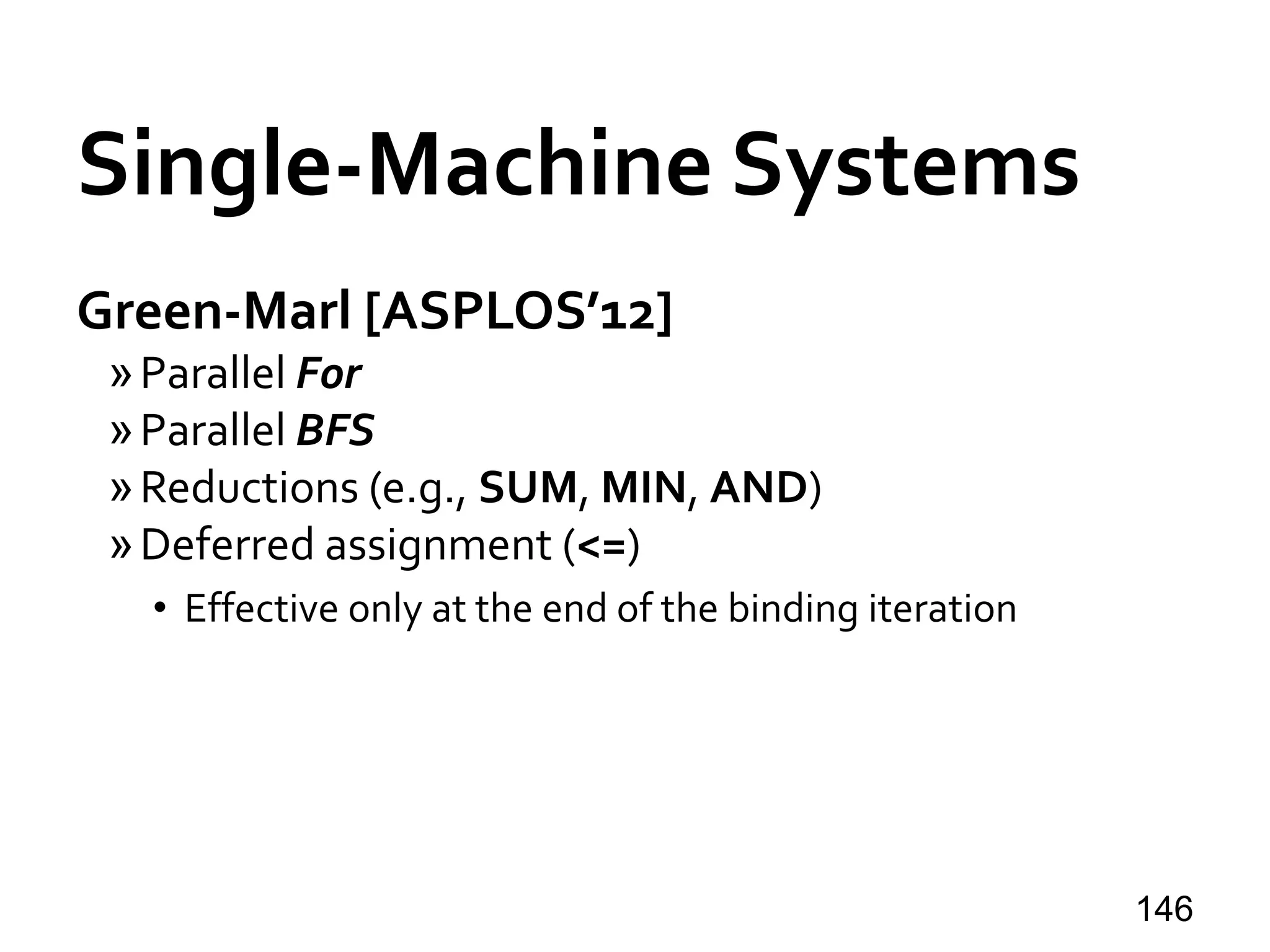 Single-Machine Systems
Green-Marl [ASPLOS’12]
»Parallel For
»Parallel BFS
»Reductions (e.g., SUM, MIN, AND)
»Deferred assignment (<=)
• Effective only at the end of the binding iteration
146
 