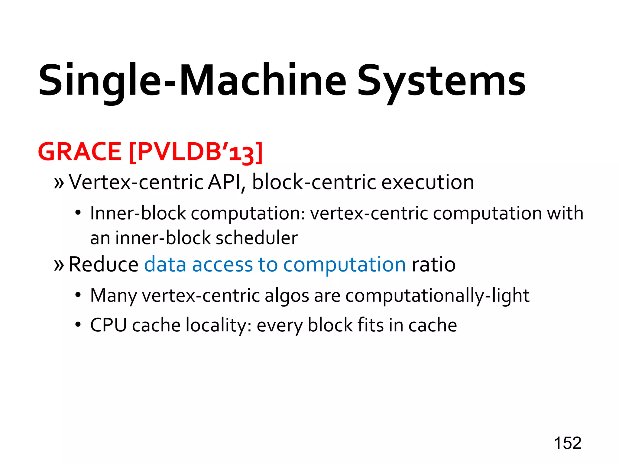 Single-Machine Systems
GRACE [PVLDB’13]
»Vertex-centricAPI, block-centric execution
• Inner-block computation: vertex-centric computation with
an inner-block scheduler
»Reduce data access to computation ratio
• Many vertex-centric algos are computationally-light
• CPU cache locality: every block fits in cache
152
 