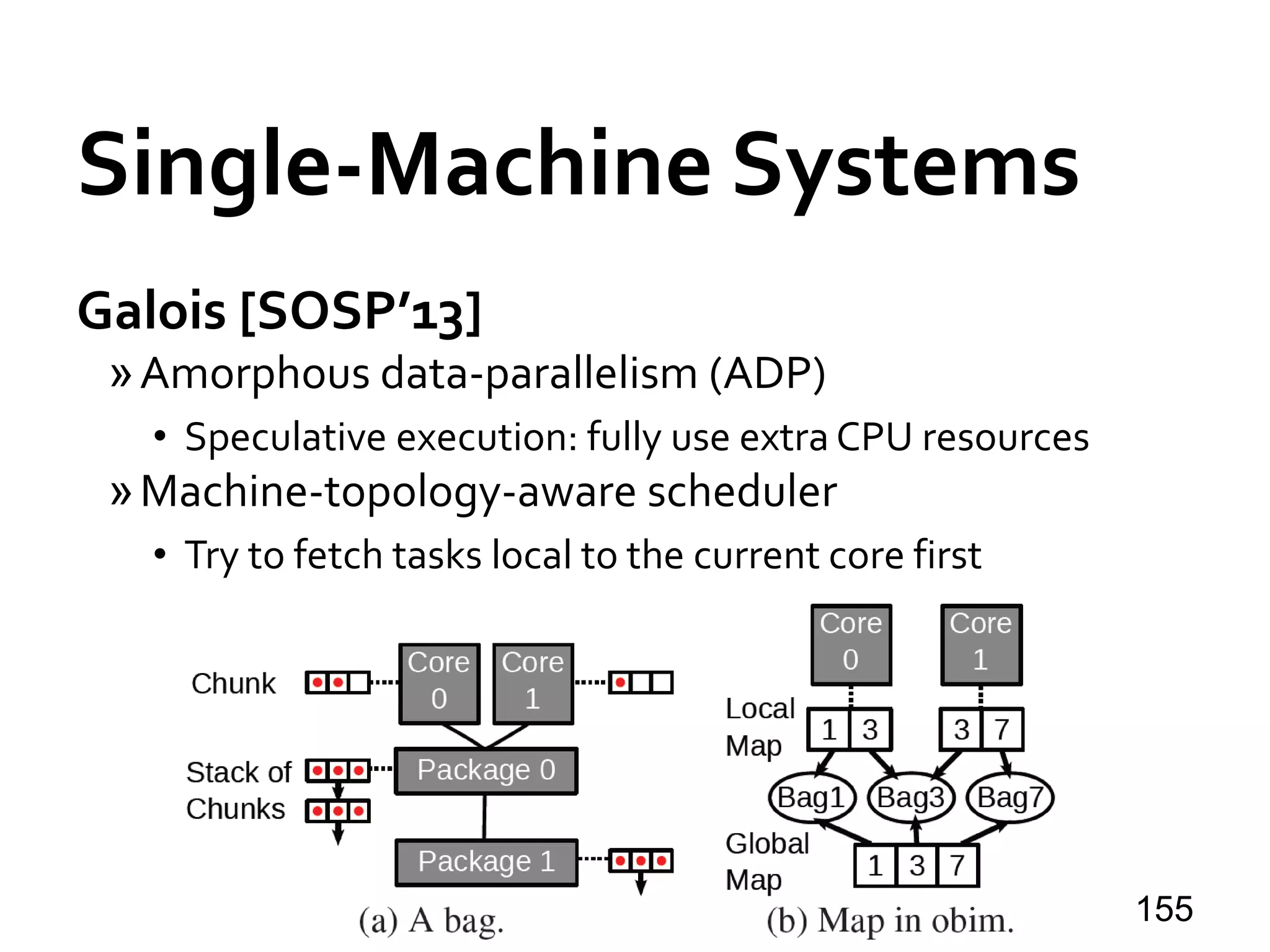 Single-Machine Systems
Galois [SOSP’13]
»Amorphous data-parallelism (ADP)
• Speculative execution: fully use extra CPU resources
»Machine-topology-aware scheduler
• Try to fetch tasks local to the current core first
155
 