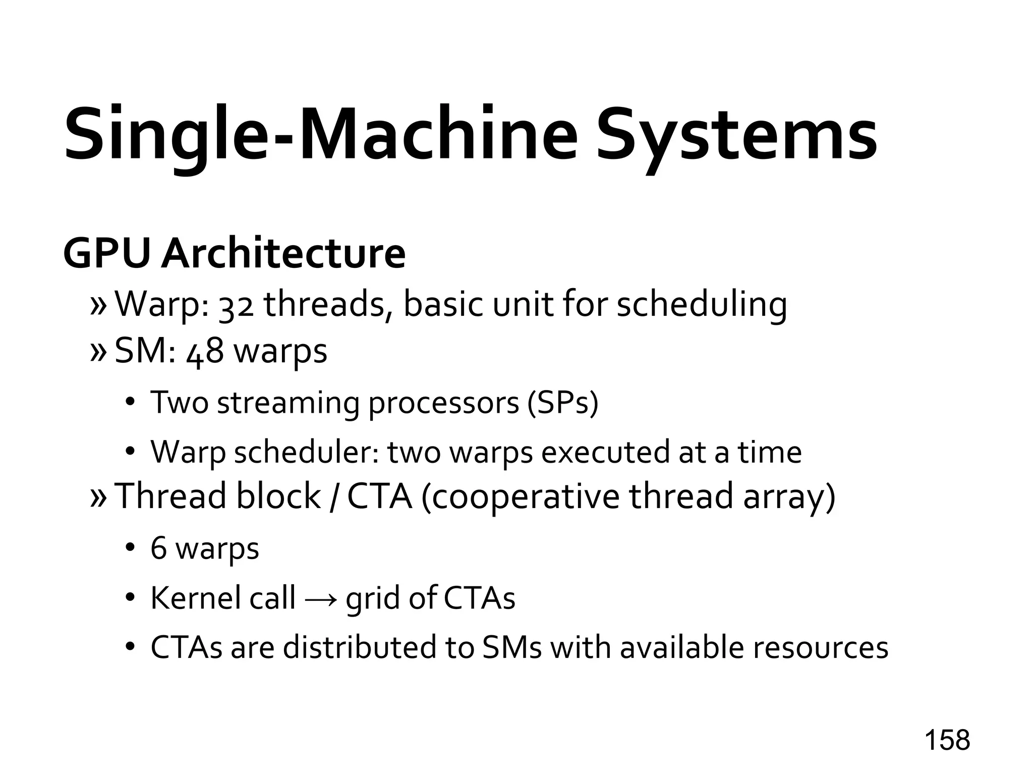 Single-Machine Systems
GPU Architecture
»Warp: 32 threads, basic unit for scheduling
»SM: 48 warps
• Two streaming processors (SPs)
• Warp scheduler: two warps executed at a time
»Thread block / CTA (cooperative thread array)
• 6 warps
• Kernel call → grid of CTAs
• CTAs are distributed to SMs with available resources
158
 