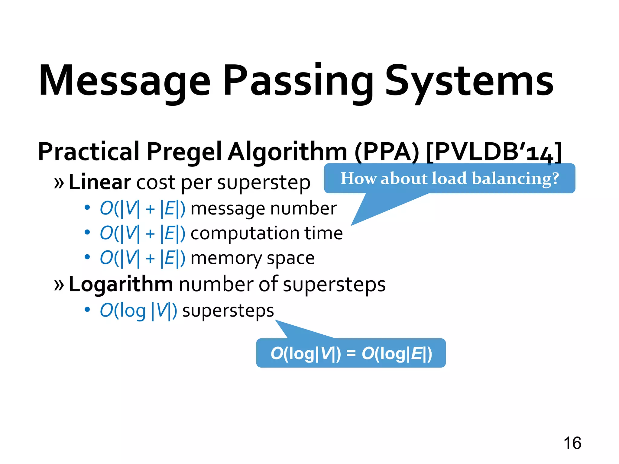 Message Passing Systems
16
Practical Pregel Algorithm (PPA) [PVLDB’14]
»Linear cost per superstep
• O(|V| + |E|) message number
• O(|V| + |E|) computation time
• O(|V| + |E|) memory space
»Logarithm number of supersteps
• O(log |V|) supersteps
O(log|V|) = O(log|E|)
How about load balancing?
 