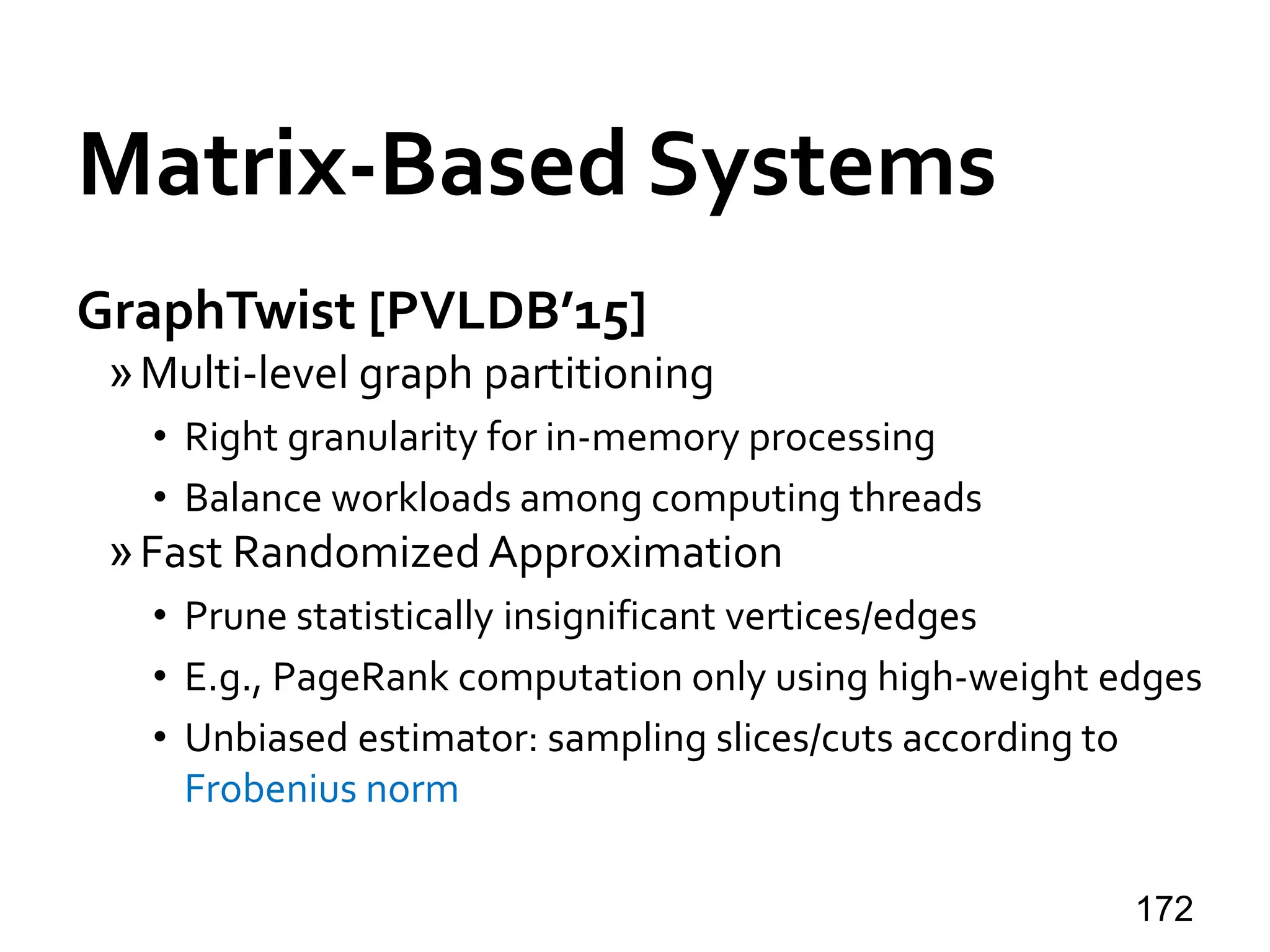 Matrix-Based Systems
GraphTwist [PVLDB’15]
»Multi-level graph partitioning
• Right granularity for in-memory processing
• Balance workloads among computing threads
»Fast Randomized Approximation
• Prune statistically insignificant vertices/edges
• E.g., PageRank computation only using high-weight edges
• Unbiased estimator: sampling slices/cuts according to
Frobenius norm
172
 
