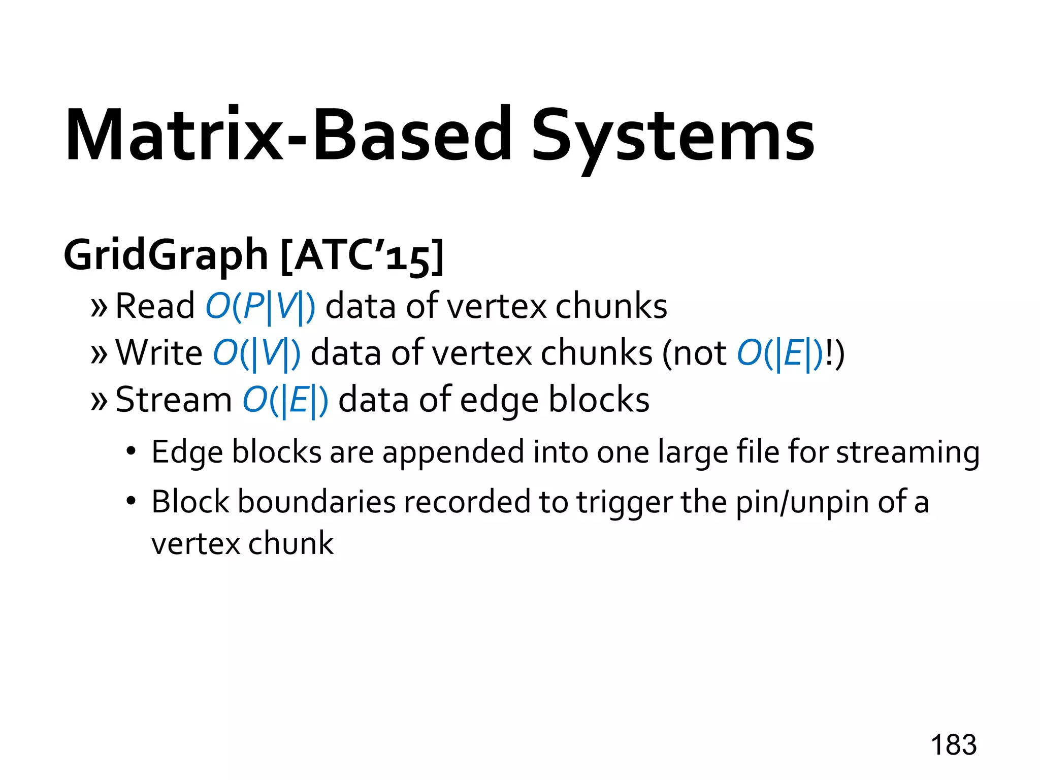 Matrix-Based Systems
GridGraph [ATC’15]
»Read O(P|V|) data of vertex chunks
»Write O(|V|) data of vertex chunks (not O(|E|)!)
»Stream O(|E|) data of edge blocks
• Edge blocks are appended into one large file for streaming
• Block boundaries recorded to trigger the pin/unpin of a
vertex chunk
183
 