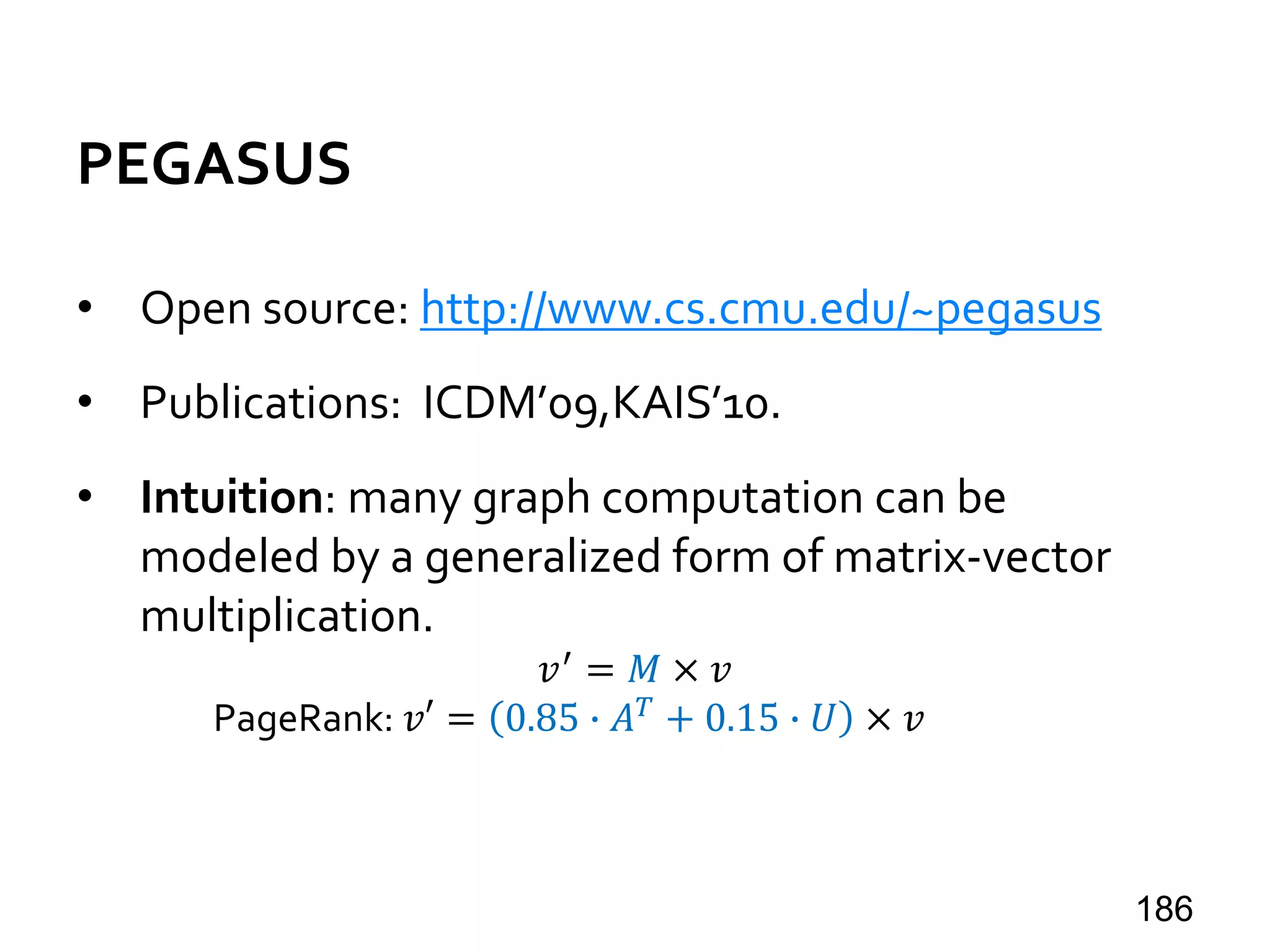 PEGASUS
• Open source: http://www.cs.cmu.edu/~pegasus
• Publications: ICDM’09,KAIS’10.
• Intuition: many graph computation can be
modeled by a generalized form of matrix-vector
multiplication.
𝑣′ = 𝑀 × 𝑣
PageRank: 𝑣′ = 0.85 ∙ 𝐴 𝑇 + 0.15 ∙ 𝑈 × 𝑣
186
 