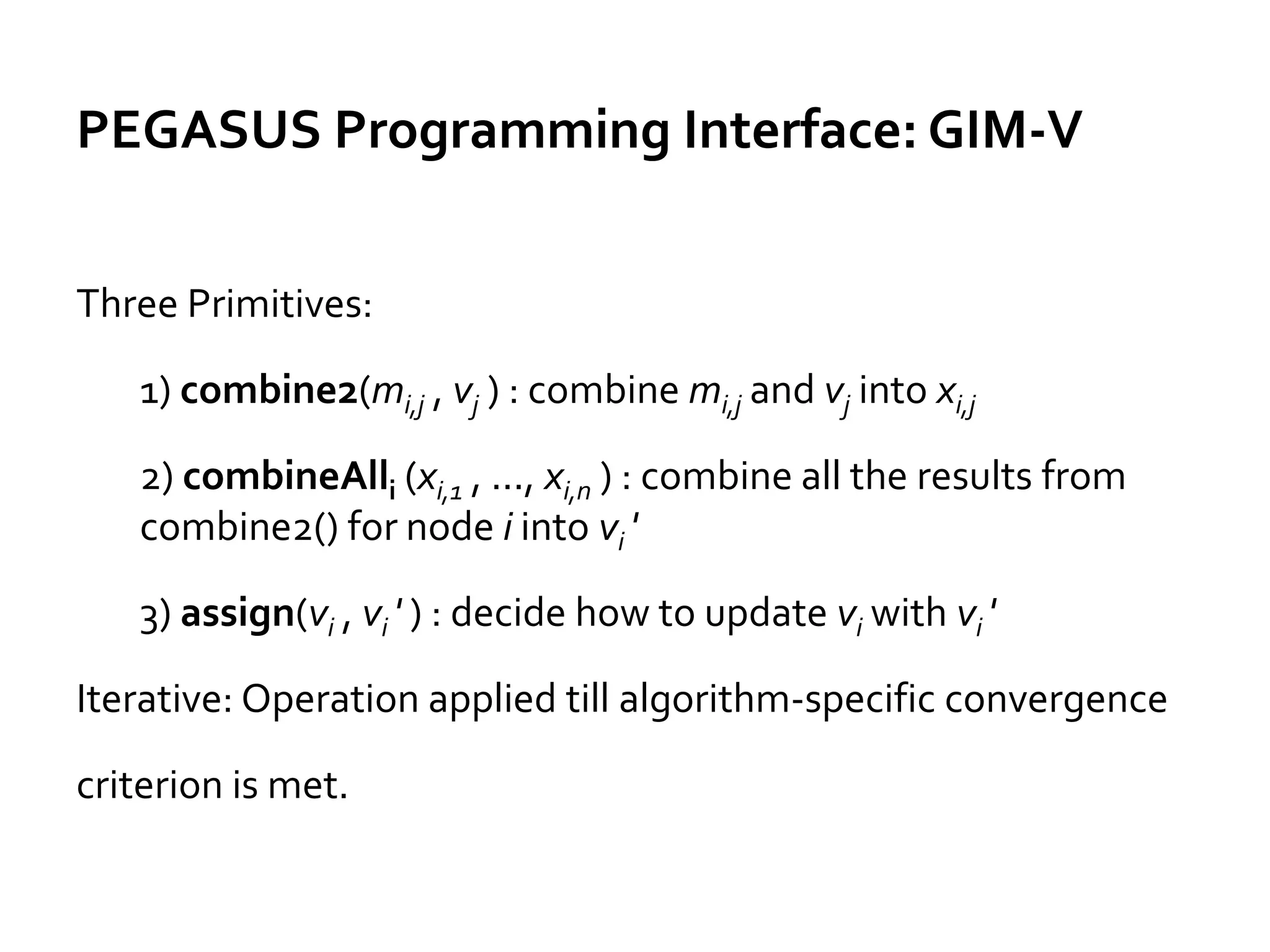 PEGASUS Programming Interface: GIM-V
Three Primitives:
1) combine2(mi,j , vj ) : combine mi,j and vj into xi,j
2) combineAlli (xi,1 , ..., xi,n ) : combine all the results from
combine2() for node i into vi '
3) assign(vi , vi ' ) : decide how to update vi with vi '
Iterative: Operation applied till algorithm-specific convergence
criterion is met.
 