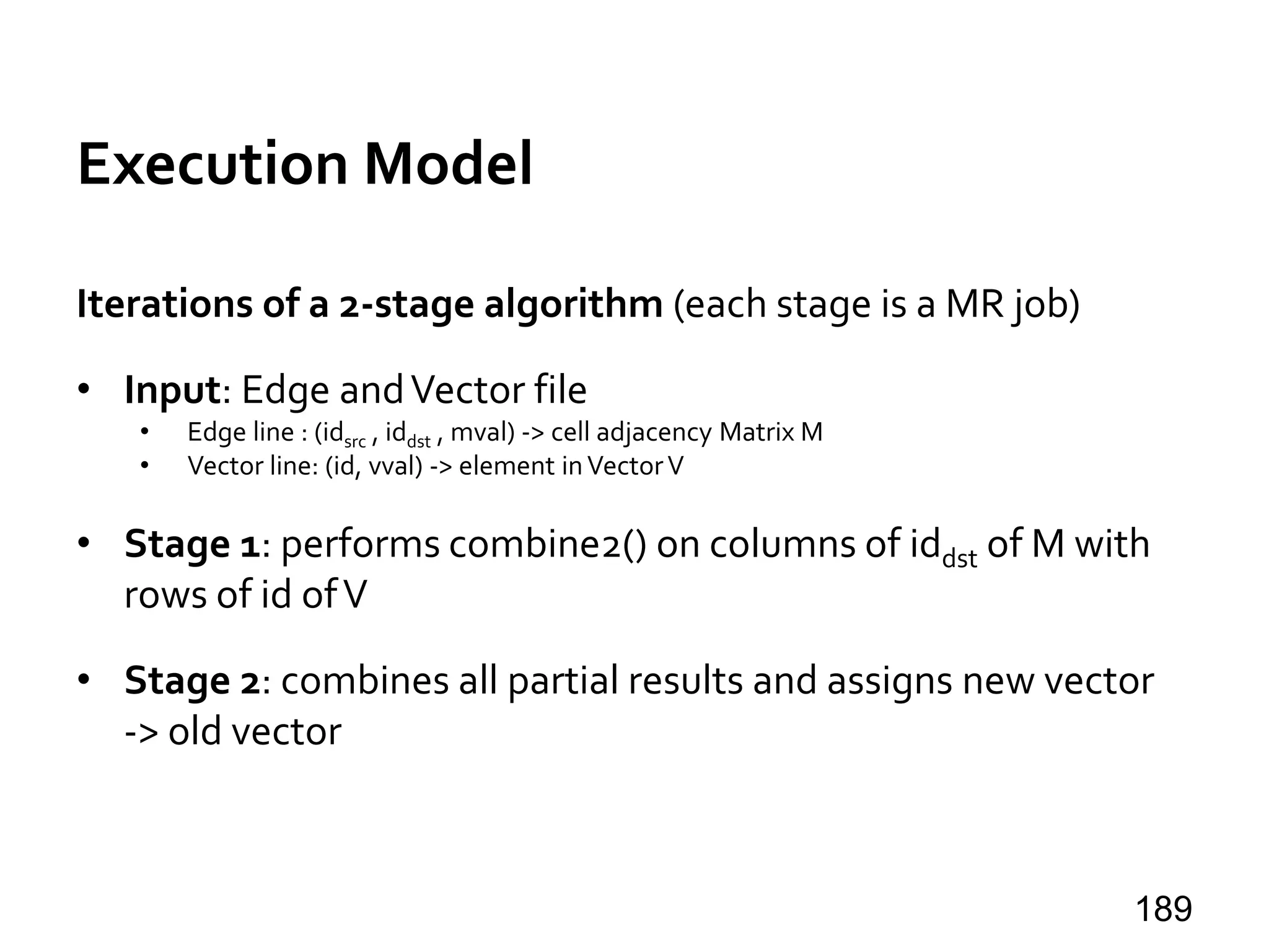 Execution Model
Iterations of a 2-stage algorithm (each stage is a MR job)
• Input: Edge andVector file
• Edge line : (idsrc , iddst , mval) -> cell adjacency Matrix M
• Vector line: (id, vval) -> element inVectorV
• Stage 1: performs combine2() on columns of iddst of M with
rows of id ofV
• Stage 2: combines all partial results and assigns new vector
-> old vector
189
 