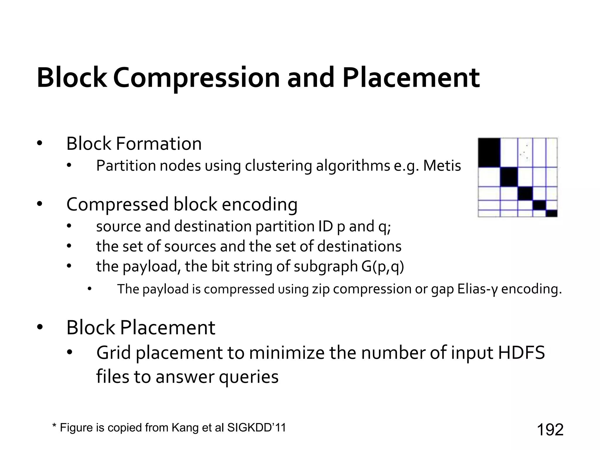 Block Compression and Placement
• Block Formation
• Partition nodes using clustering algorithms e.g. Metis
• Compressed block encoding
• source and destination partition ID p and q;
• the set of sources and the set of destinations
• the payload, the bit string of subgraph G(p,q)
• The payload is compressed using zip compression or gap Elias-γ encoding.
• Block Placement
• Grid placement to minimize the number of input HDFS
files to answer queries
192* Figure is copied from Kang et al SIGKDD’11
 