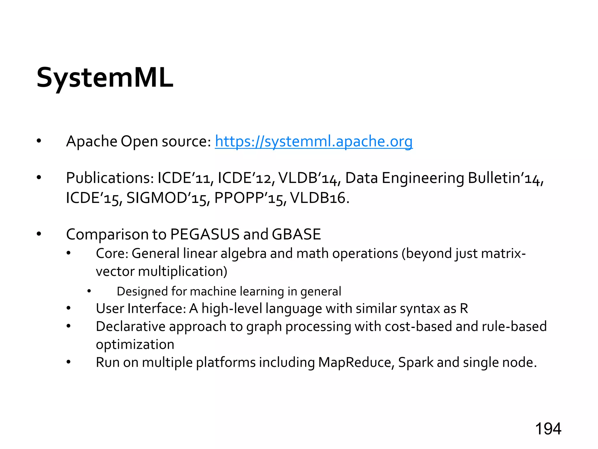 SystemML
• Apache Open source: https://systemml.apache.org
• Publications: ICDE’11, ICDE’12,VLDB’14, Data Engineering Bulletin’14,
ICDE’15, SIGMOD’15, PPOPP’15,VLDB16.
• Comparison to PEGASUS and GBASE
• Core: General linear algebra and math operations (beyond just matrix-
vector multiplication)
• Designed for machine learning in general
• User Interface: A high-level language with similar syntax as R
• Declarative approach to graph processing with cost-based and rule-based
optimization
• Run on multiple platforms including MapReduce, Spark and single node.
194
 