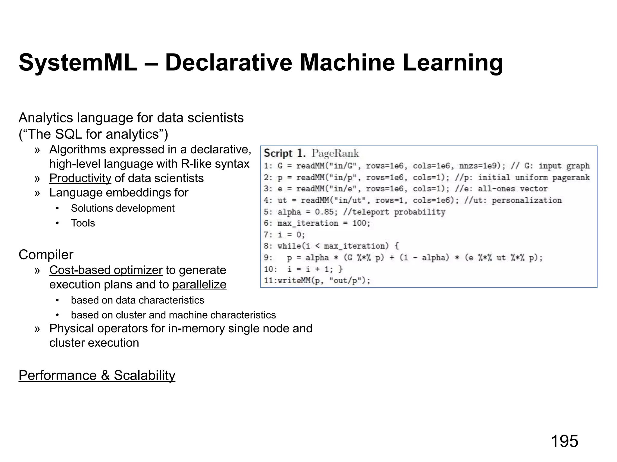 SystemML – Declarative Machine Learning
Analytics language for data scientists
(“The SQL for analytics”)
» Algorithms expressed in a declarative,
high-level language with R-like syntax
» Productivity of data scientists
» Language embeddings for
• Solutions development
• Tools
Compiler
» Cost-based optimizer to generate
execution plans and to parallelize
• based on data characteristics
• based on cluster and machine characteristics
» Physical operators for in-memory single node and
cluster execution
Performance & Scalability
195
 