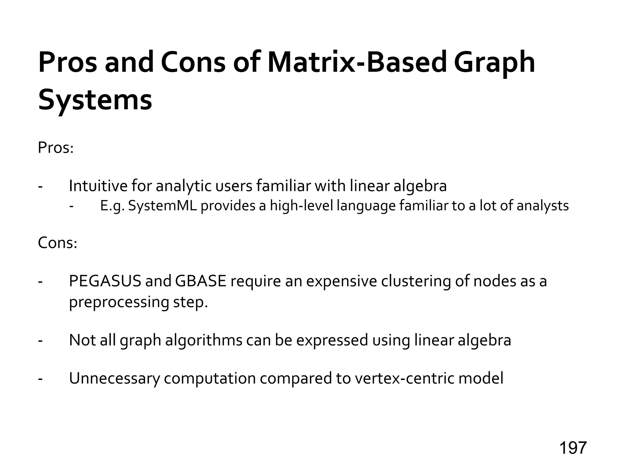 Pros and Cons of Matrix-Based Graph
Systems
Pros:
- Intuitive for analytic users familiar with linear algebra
- E.g. SystemML provides a high-level language familiar to a lot of analysts
Cons:
- PEGASUS and GBASE require an expensive clustering of nodes as a
preprocessing step.
- Not all graph algorithms can be expressed using linear algebra
- Unnecessary computation compared to vertex-centric model
197
 