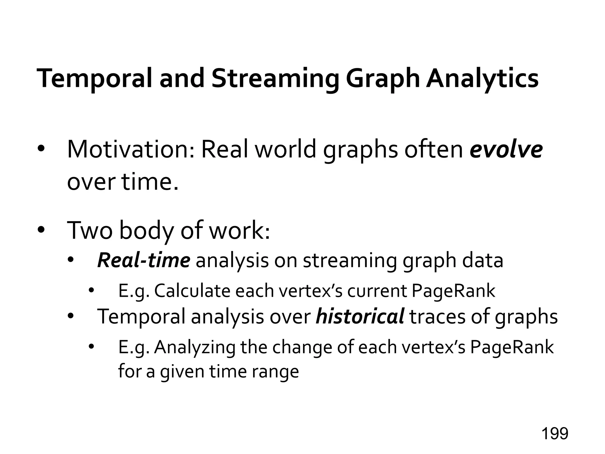 Temporal and Streaming Graph Analytics
• Motivation: Real world graphs often evolve
over time.
• Two body of work:
• Real-time analysis on streaming graph data
• E.g. Calculate each vertex’s current PageRank
• Temporal analysis over historical traces of graphs
• E.g. Analyzing the change of each vertex’s PageRank
for a given time range
199
 