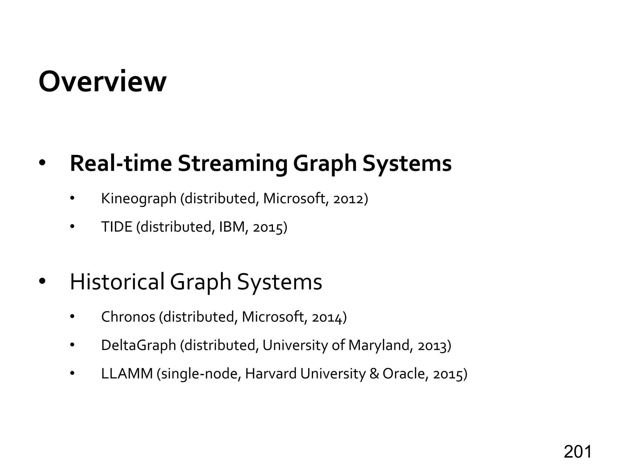 Overview
• Real-time Streaming Graph Systems
• Kineograph (distributed, Microsoft, 2012)
• TIDE (distributed, IBM, 2015)
• Historical Graph Systems
• Chronos (distributed, Microsoft, 2014)
• DeltaGraph (distributed, University of Maryland, 2013)
• LLAMM (single-node, Harvard University & Oracle, 2015)
201
 