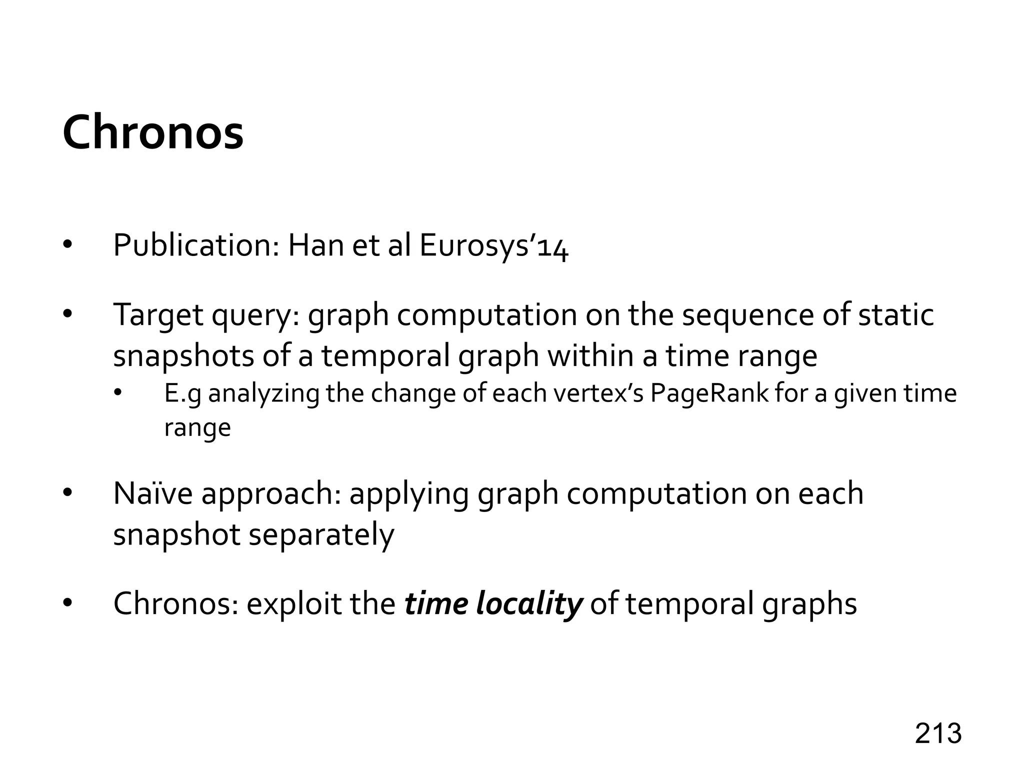 Chronos
• Publication: Han et al Eurosys’14
• Target query: graph computation on the sequence of static
snapshots of a temporal graph within a time range
• E.g analyzing the change of each vertex’s PageRank for a given time
range
• Naïve approach: applying graph computation on each
snapshot separately
• Chronos: exploit the time locality of temporal graphs
213
 