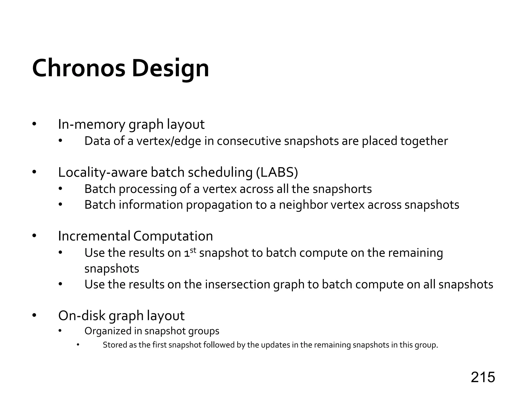 Chronos Design
• In-memory graph layout
• Data of a vertex/edge in consecutive snapshots are placed together
• Locality-aware batch scheduling (LABS)
• Batch processing of a vertex across all the snapshorts
• Batch information propagation to a neighbor vertex across snapshots
• Incremental Computation
• Use the results on 1st snapshot to batch compute on the remaining
snapshots
• Use the results on the insersection graph to batch compute on all snapshots
• On-disk graph layout
• Organized in snapshot groups
• Stored as the first snapshot followed by the updates in the remaining snapshots in this group.
215
 