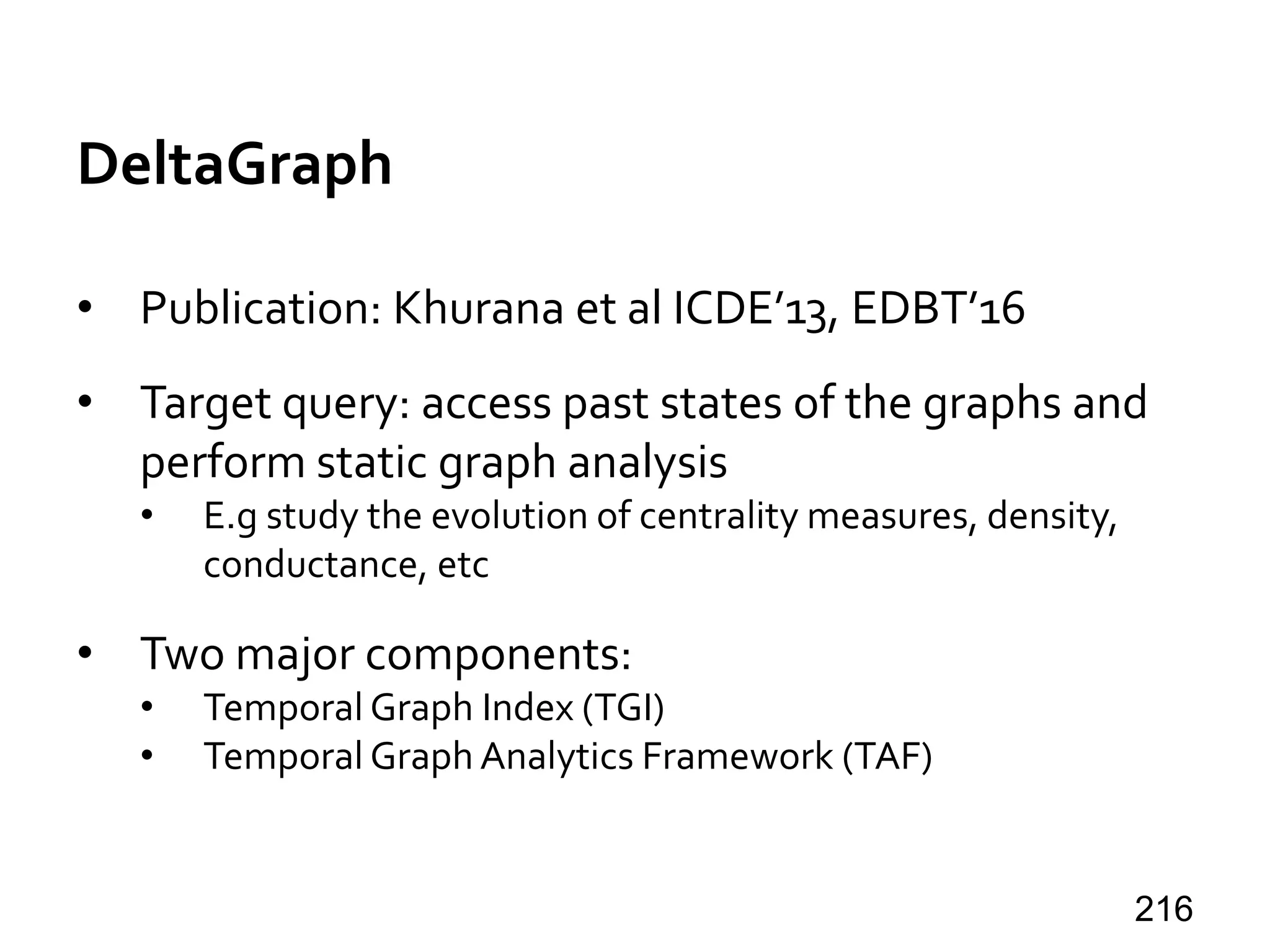 DeltaGraph
• Publication: Khurana et al ICDE’13, EDBT’16
• Target query: access past states of the graphs and
perform static graph analysis
• E.g study the evolution of centrality measures, density,
conductance, etc
• Two major components:
• Temporal Graph Index (TGI)
• Temporal Graph Analytics Framework (TAF)
216
 