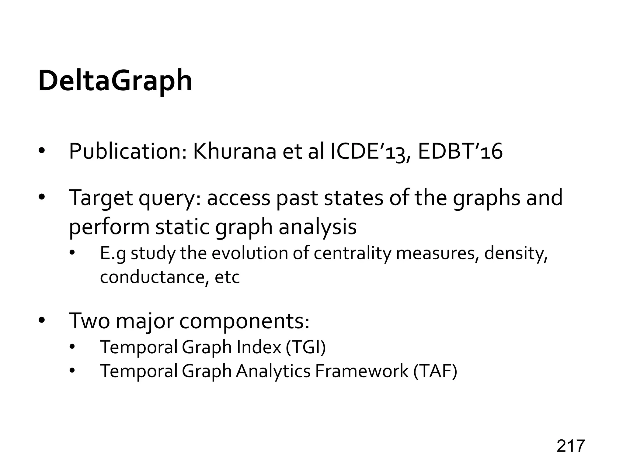 DeltaGraph
• Publication: Khurana et al ICDE’13, EDBT’16
• Target query: access past states of the graphs and
perform static graph analysis
• E.g study the evolution of centrality measures, density,
conductance, etc
• Two major components:
• Temporal Graph Index (TGI)
• Temporal Graph Analytics Framework (TAF)
217
 
